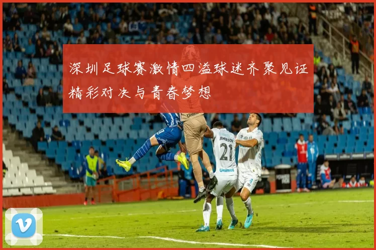深圳足球赛激情四溢球迷齐聚见证精彩对决与青春梦想