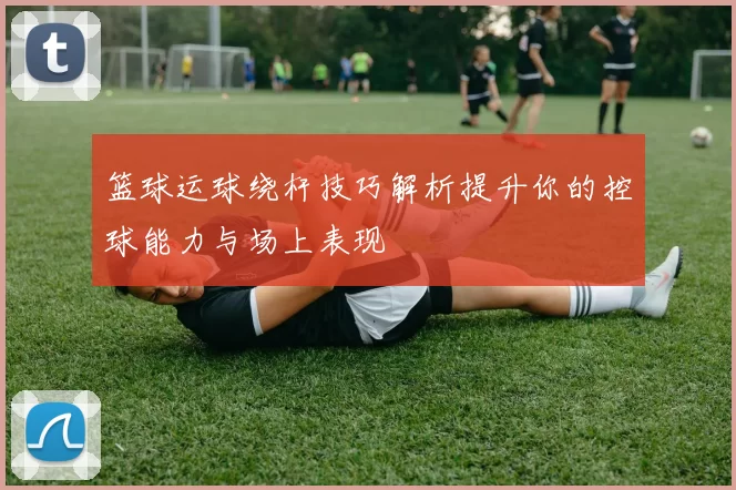 篮球运球绕杆技巧解析提升你的控球能力与场上表现