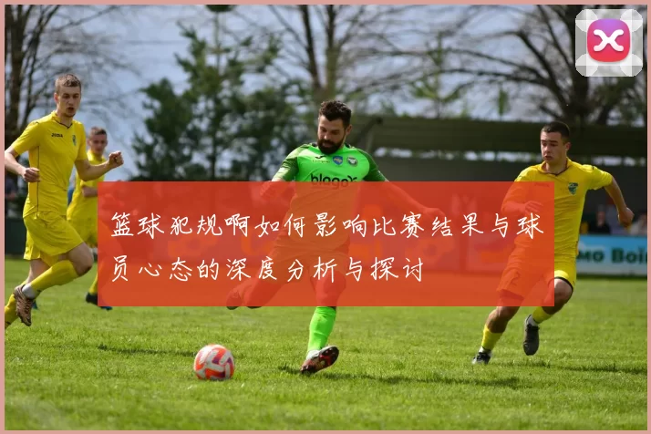 篮球犯规啊如何影响比赛结果与球员心态的深度分析与探讨