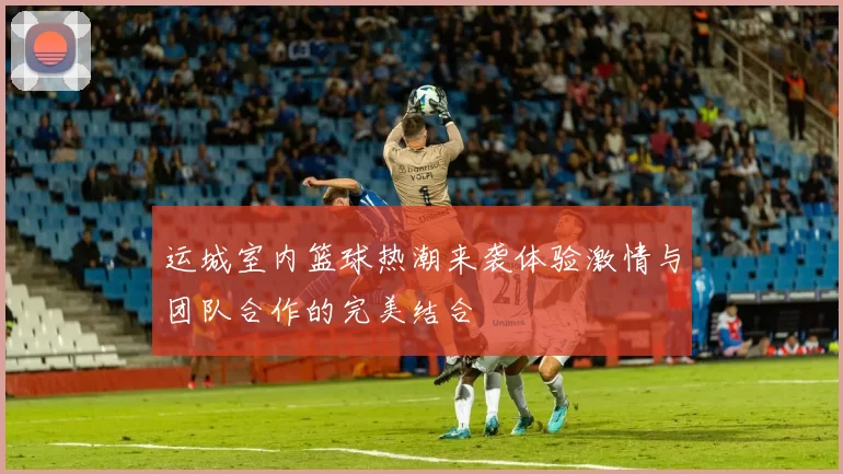 运城室内篮球热潮来袭体验激情与团队合作的完美结合