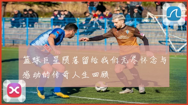 篮球巨星陨落留给我们无尽怀念与感动的传奇人生回顾