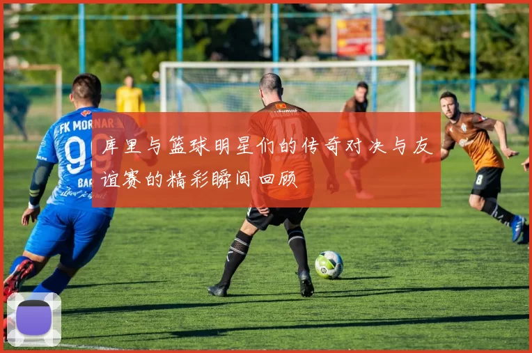 库里与篮球明星们的传奇对决与友谊赛的精彩瞬间回顾